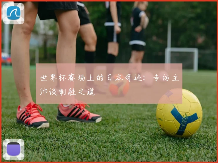 世界杯赛场上的日本奇迹：专访主帅谈制胜之道