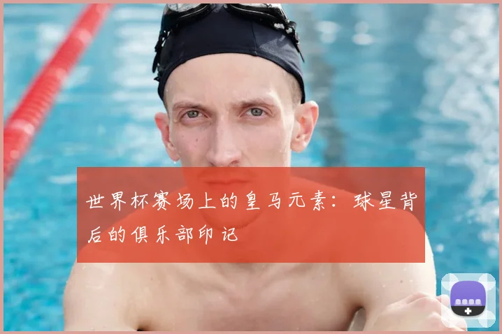 世界杯赛场上的皇马元素：球星背后的俱乐部印记