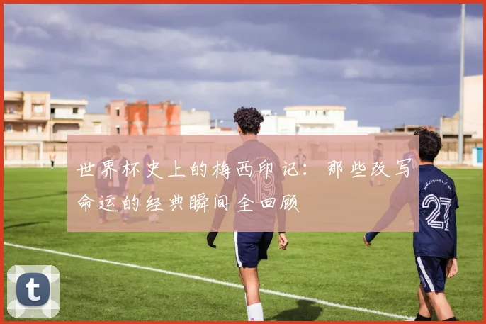 世界杯史上的梅西印记:那些改写命运的经典瞬间全回顾