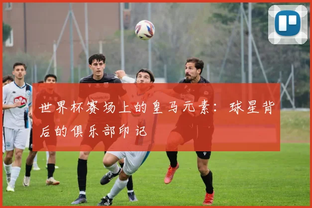 世界杯赛场上的皇马元素：球星背后的俱乐部印记