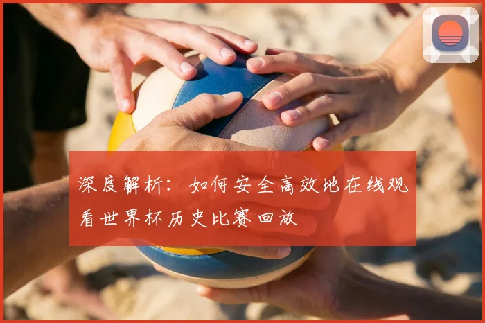 深度解析:如何安全高效地在线观看世界杯历史比赛回放