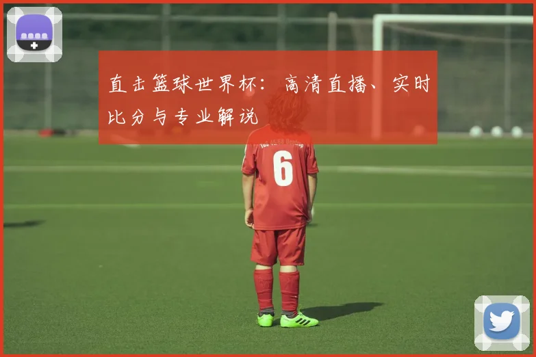 直击篮球世界杯：高清直播、实时比分与专业解说