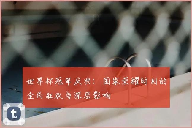 世界杯冠军庆典:国家荣耀时刻的全民狂欢与深层影响