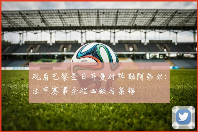 观看巴黎圣日耳曼对阵勒阿弗尔：法甲赛事全程回顾与集锦