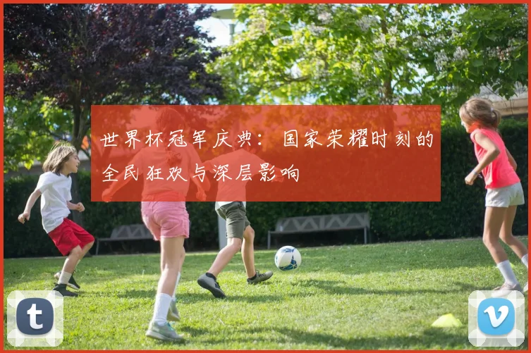 世界杯冠军庆典:国家荣耀时刻的全民狂欢与深层影响