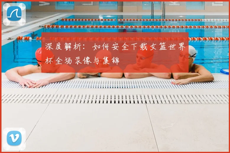 深度解析:如何安全下载女篮世界杯全场录像与集锦