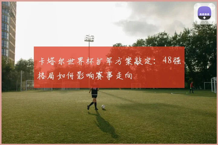 卡塔尔世界杯扩军方案敲定：48强格局如何影响赛事走向