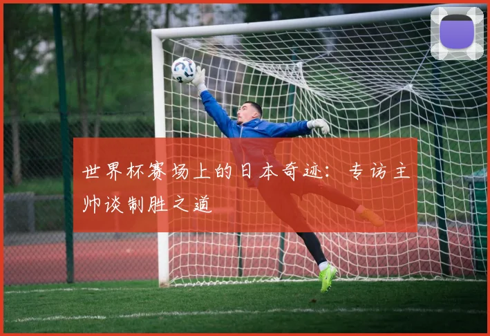 世界杯赛场上的日本奇迹：专访主帅谈制胜之道