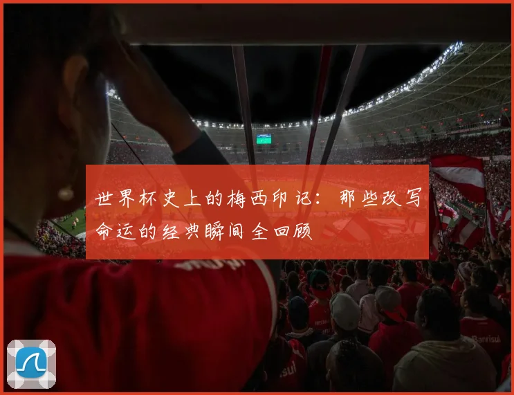 世界杯史上的梅西印记:那些改写命运的经典瞬间全回顾