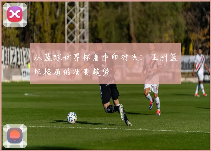 从篮球世界杯看中印对决：亚洲篮坛格局的演变趋势